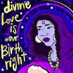 Digital illustration of a large Black trans mother deity tenderly consoling a trans youth. The deity has a halo and is wearing a hooded purple cloak with patterns of animals, plants, insects, totems and magic swirls. Her large blue hands support a glowing pink circle of healing light around the head of the trans youth. The youth has their chin raised and their eyes closed, and wears a blouse and single hoop earring. Yellow text says 'Divine Love Is Our Birthright' against a starry black background.