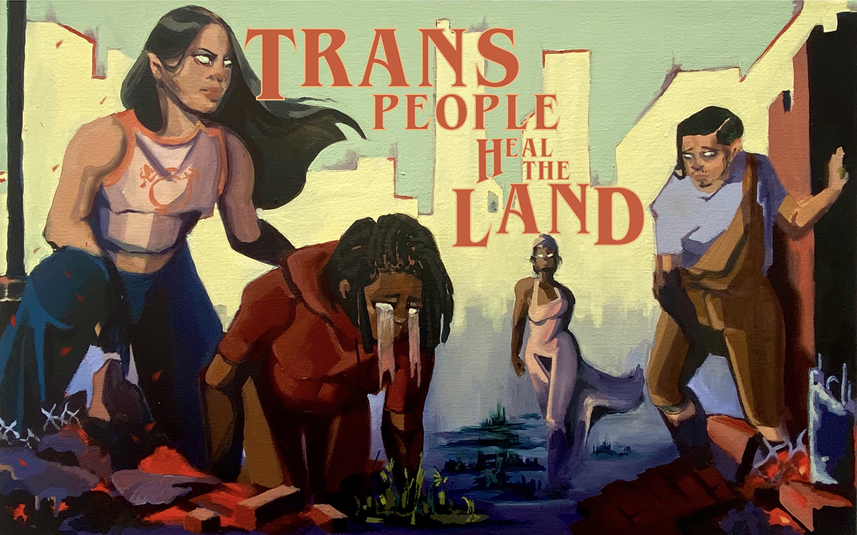 Painting of a ruined city landscape with four trans people who are Black, Indigenous and people of color, and the text “Trans People Heal the Land”. In the foreground, a figure kneels on the ground, weeping light onto a small green plant while their friend comforts and guards them. In the background, a figure in a windswept dress strides forward with plants growing along her path.